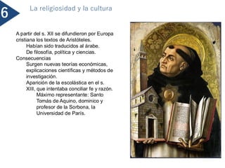 6
La religiosidad y la cultura
A partir del s. XII se difundieron por Europa
cristiana los textos de Aristóteles.
Habían sido traducidos al árabe.
De filosofía, política y ciencias.
Consecuencias
Surgen nuevas teorías económicas,
explicaciones científicas y métodos de
investigación.
Aparición de la escolástica en el s.
XIII, que intentaba conciliar fe y razón.
Máximo representante: Santo
Tomás de Aquino, dominico y
profesor de la Sorbona, la
Universidad de París.
 