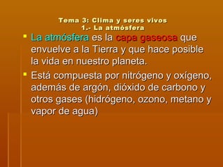 Tema 3: Clima y seres vivosTema 3: Clima y seres vivos
1.- La atmósfera1.- La atmósfera
 La atmósferaLa atmósfera es laes la capa gaseosacapa gaseosa queque
envuelve a la Tierra y que hace posibleenvuelve a la Tierra y que hace posible
la vida en nuestro planeta.la vida en nuestro planeta.
 Está compuesta por nitrógeno y oxígeno,Está compuesta por nitrógeno y oxígeno,
además de argón, dióxido de carbono yademás de argón, dióxido de carbono y
otros gases (hidrógeno, ozono, metano yotros gases (hidrógeno, ozono, metano y
vapor de agua)vapor de agua)
 