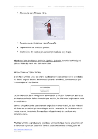 Imagen Fotográfica (7A) 2009‐2010                Tema 3. La cámara fotográfica: SLR y DSLR. Equipo y accesorios. 



     • A bayoneta: para filtros de vidrio. 




                                                                               
     • A presión: para microscopia y astrofotografía. 

     • En portafiltros: de plástico y gelatina. 

     • En el interior del objetivo: en grandes teleobjetivos, ojos de pez. 

 

Atendiendo a los efectos que provocan y película que usan, tenemos los filtros para 
película de B&N y filtros para película de color. 

 

ABSORCIÓN Y FACTOR DE FILTRO. 

El efecto de un filtro sobre los colores puede comprobarse comparando la cantidad de 
luz de una longitud de onda determinada que entra en el filtro, con la cantidad que 
transmite por su cara opuesta. 

                                     Luz transmitida 

                                      Luz incidente 

Las características de un filtro pueden definirse con la curva de transmisión. Esta traza 
en ordenadas el valor de la transmisión y en abscisas, las diferentes longitudes de onda 
en nanómetros. 

Se traza un eje horizontal y se calibra en longitudes de onda visibles, los ejes verticales 
en absorción porcentual y transmisión porcentual. La densidad del filtro determina la 
mayor o menor transmisión de sus colores adyacentes y de los contiguos a su 
complementario. 

 

Al utilizar un filtro se produce una pérdida de luminosidad que implica un aumento en 
el tiempo de exposición. Cada filtro tiene un valor característico llamado factor de 
http://ifotografica.blogspot.com 
Javier Alcina 
                                                                                                             10 

 
 