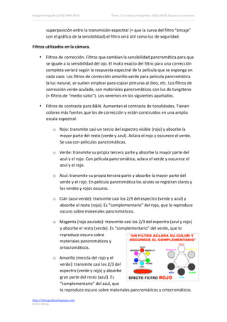 Imagen Fotográfica (7A) 2009‐2010              Tema 3. La cámara fotográfica: SLR y DSLR. Equipo y accesorios. 




          superposición entre la transmisión espectral (= que la curva del filtro “encaje” 
          con el gráfico de la sensibilidad) el filtro será útil como luz de seguridad. 

Filtros utilizados en la cámara. 

     • Filtros de corrección. Filtros que cambian la sensibilidad pancromática para que 
       se iguale a la sensibilidad del ojo. El matiz exacto del filtro para una corrección 
       completa variará según la respuesta espectral de la película que se exponga en 
       cada caso. Los filtros de corrección amarillo‐verde para película pancromática 
       la luz natural, se suelen emplear para copiar pinturas al óleo, etc. Los filtros de 
       corrección verde‐azulado, con materiales pancromáticos con luz de tungsteno 
       (= filtros de “medio vatio”). Los veremos en los siguientes apartados. 

     • Filtros de contraste para B&N. Aumentan el contraste de tonalidades. Tienen 
       colores más fuertes que los de corrección y están construidos en una amplia 
       escala espectral. 

               o Rojo: transmite casi un tercio del espectro visible (rojo) y absorbe la 
                 mayor parte del resto (verde y azul). Aclara el rojo y oscurece el verde. 
                 Se usa con películas pancromáticas. 

               o Verde: transmite su propia tercera parte y absorbe la mayor parte del 
                 azul y el rojo. Con película pancromática, aclara el verde y oscurece el 
                 azul y el rojo. 

               o Azul: transmite su propia tercera parte y absorbe la mayor parte del 
                 verde y el rojo. En película pancromática los azules se registran claros y 
                 los verdes y rojos oscuros. 

               o Cián (azul‐verde): transmite casi los 2/3 del espectro (verde y azul) y 
                 absorbe el resto (rojo). Es “complementario” del rojo, que lo reproduce 
                 oscuro sobre materiales pancromáticos. 

               o Magenta (rojo azulado): transmite casi los 2/3 del espectro (azul y rojo) 
                 y absorbe el resto (verde). Es “complementario” del verde, que lo 
                 reproduce oscuro sobre 
                 materiales pancromáticos y 
                 ortocromáticos. 

               o Amarillo (mezcla del rojo y el 
                 verde): transmite casi los 2/3 del 
                 espectro (verde y rojo) y absorbe 
                 gran parte del resto (azul). Es 
                 “complementario” del azul, que 
                 lo reproduce oscuro sobre materiales pancromáticos y ortocromáticos. 

http://ifotografica.blogspot.com 
Javier Alcina 
                                                                                                           12 

 
 