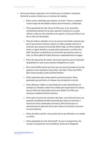 Imagen Fotográfica (7A) 2009‐2010              Tema 3. La cámara fotográfica: SLR y DSLR. Equipo y accesorios. 




     • Filtros para efectos especiales. Son los filtros que no tienden a reproducir 
       fielmente la escena. Existen casi un centenar de modelos. 

               o Filtros visores: diseñados para afectar a la visión. Tienen un espectro 
                 mucho mayor de densidades relativas de iluminación y sombreado. 

               o Filtros graduados de cielo: discos de filtro que, al ser sostenidos 
                 verticalmente delante de los ojos, aparecen incoloros en su parte 
                 inferior y cada vez más amarillos en la superior. Sirven para filtrar la luz 
                 de un cielo azul de paisajes. 

               o Filtro de neblina: absorben la luz a la cual son insensibles nuestros ojos, 
                 por lo que parecen incoloros. Quitan la niebla y pueden eliminar el 
                 contraste que exceda en los bordes (filtros Fog). Los filtros Double Fog 
                 tienen un ligero destello y características atenuantes. Los filtros Pro 
                 Mist® producen un destello en la iluminación que aparece como un 
                 halo. Los filtros Black Pro Mist difuminan moderadamente la imagen. 

               o Filtros de separación de colores: para hacer planchas para la impresión 
                 de grabados en color y para procesos fotográficos en color. 

               o Día a noche (DFN): efecto que hace que una escena tomada con luz día, 
                 aparezca como realizada en penumbra. Dos tipos: Filtros Cool DFN y 
                 filtro monocromático verde‐amarillo brillante. 

               o Filtros especiales para campo abierto y primeros planos: filtros 
                 graduados que permiten un enfoque más cerrado de lo normal. 

               o Filtros difusores: doblan un porcentaje de luz para desenfocarla. Al 
                 principio se utilizaban mallas finas (redes) para rejuvenecer los rostros. 
                 Hoy son filtros de vidrio óptico de la serie Sofnet® de Tiffen que 
                 funcionan mediante difusión selectiva. 

               o Filtros para el control de contraste. Dos tipos: Low Contrast (crean una 
                 pequeña cantidad de destello localizado que reduce el contraste e 
                 ilumina las áreas sombreadas cercanas) y Soft Contrast (con un 
                 elemento para la absorción de luz que reduce el contraste y oscurece 
                 las iluminaciones). 

               o Filtros de efecto estrella: crean puntos de luz que difunden su luz desde 
                 un centro. 

               o Filtros graduados de color Color Grad®: de azul a transparente o de 
                 naranja a transparente. Para embellecer partes de la fotografía. 



http://ifotografica.blogspot.com 
Javier Alcina 
                                                                                                           14 

 
 