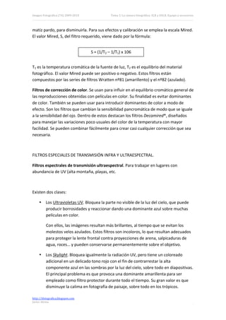 Imagen Fotográfica (7A) 2009‐2010               Tema 3. La cámara fotográfica: SLR y DSLR. Equipo y accesorios. 




matiz pardo, para disminuirla. Para sus efectos y calibración se emplea la escala Mired. 
El valor Mired, S, del filtro requerido, viene dado por la fórmula: 

 
                                     S = (1/T2 – 1/T1) x 106 
 

T1 es la temperatura cromática de la fuente de luz, T2 es el equilibrio del material 
fotográfico. El valor Mired puede ser positivo o negativo. Estos filtros están 
compuestos por las series de filtros Wratten nº81 (amarillento) y el nº82 (azulado). 

Filtros de corrección de color. Se usan para influir en el equilibrio cromático general de 
las reproducciones obtenidas con películas en color. Su finalidad es evitar dominantes 
de color. También se pueden usar para introducir dominantes de color a modo de 
efecto. Son los filtros que cambian la sensibilidad pancromática de modo que se iguale 
a la sensibilidad del ojo. Dentro de estos destacan los filtros Decamired®, diseñados 
para manejar las variaciones poco usuales del color de la temperatura con mayor 
facilidad. Se pueden combinar fácilmente para crear casi cualquier corrección que sea 
necesaria. 

 

FILTROS ESPECIALES DE TRANSMISIÓN INFRA Y ULTRAESPECTRAL. 

Filtros espectrales de transmisión ultraespectral. Para trabajar en lugares con 
abundancia de UV (alta montaña, playas, etc. 

 

Existen dos clases: 

     • Los Ultravioletas UV. Bloquea la parte no visible de la luz del cielo, que puede 
       producir borrosidades y reaccionar dando una dominante azul sobre muchas 
       películas en color. 

          Con ellos, las imágenes resultan más brillantes, al tiempo que se evitan los 
          molestos velos azulados. Estos filtros son incoloros, lo que resultan adecuados 
          para proteger la lente frontal contra proyecciones de arena, salpicaduras de 
          agua, roces… y pueden conservarse permanentemente sobre el objetivo. 

     • Los Skylight. Bloquea igualmente la radiación UV, pero tiene un coloreado 
       adicional en un delicado tono rojo con el fin de contrarrestar la alta 
       componente azul en las sombras por la luz del cielo, sobre todo en diapositivas. 
       El principal problema es que provoca una dominante amarillenta para ser 
       empleado como filtro protector durante todo el tiempo. Su gran valor es que 
       disminuye la calima en fotografía de paisaje, sobre todo en los trópicos. 

http://ifotografica.blogspot.com 
Javier Alcina 
                                                                                                            16 

 
 