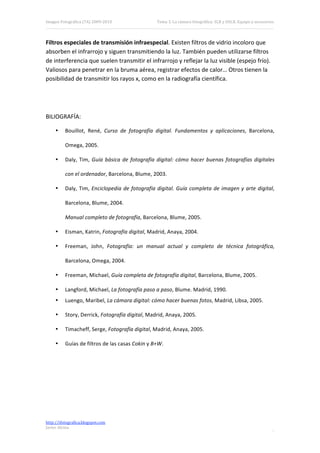 Imagen Fotográfica (7A) 2009‐2010                    Tema 3. La cámara fotográfica: SLR y DSLR. Equipo y accesorios. 




Filtros especiales de transmisión infraespecial. Existen filtros de vidrio incoloro que 
absorben el infrarrojo y siguen transmitiendo la luz. También pueden utilizarse filtros 
de interferencia que suelen transmitir el infrarrojo y reflejar la luz visible (espejo frío). 
Valiosos para penetrar en la bruma aérea, registrar efectos de calor… Otros tienen la 
posibilidad de transmitir los rayos x, como en la radiografía científica. 

 
 

BILIOGRAFÍA: 

     •    Bouillot,  René,  Curso  de  fotografía  digital.  Fundamentos  y  aplicaciones,  Barcelona, 

          Omega, 2005. 

     •    Daly,  Tim,  Guía  básica  de  fotografía  digital:  cómo  hacer  buenas  fotografías  digitales 

          con el ordenador, Barcelona, Blume, 2003. 

     •    Daly,  Tim,  Enciclopedia  de  fotografía  digital.  Guía  completa  de  imagen  y  arte  digital, 

          Barcelona, Blume, 2004. 

          Manual completo de fotografía, Barcelona, Blume, 2005. 

     •    Eisman, Katrin, Fotografía digital, Madrid, Anaya, 2004. 

     •    Freeman,  John,  Fotografía:  un  manual  actual  y  completo  de  técnica  fotográfica, 

          Barcelona, Omega, 2004. 

     •    Freeman, Michael, Guía completa de fotografía digital, Barcelona, Blume, 2005. 

     •    Langford, Michael, La fotografía paso a paso, Blume. Madrid, 1990. 
     •    Luengo, Maribel, La cámara digital: cómo hacer buenas fotos, Madrid, Libsa, 2005. 

     •    Story, Derrick, Fotografía digital, Madrid, Anaya, 2005. 

     •    Timacheff, Serge, Fotografía digital, Madrid, Anaya, 2005. 

     •    Guías de filtros de las casas Cokin y B+W. 




http://ifotografica.blogspot.com 
Javier Alcina 
                                                                                                                 17 

 
 