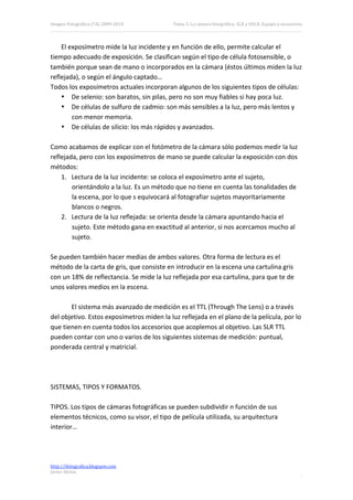 Imagen Fotográfica (7A) 2009‐2010           Tema 3. La cámara fotográfica: SLR y DSLR. Equipo y accesorios. 




    El exposímetro mide la luz incidente y en función de ello, permite calcular el 
tiempo adecuado de exposición. Se clasifican según el tipo de célula fotosensible, o 
también porque sean de mano o incorporados en la cámara (éstos últimos miden la luz 
reflejada), o según el ángulo captado… 
Todos los exposímetros actuales incorporan algunos de los siguientes tipos de células: 
    • De selenio: son baratos, sin pilas, pero no son muy fiables si hay poca luz. 
    • De células de sulfuro de cadmio: son más sensibles a la luz, pero más lentos y 
        con menor memoria. 
    • De células de silicio: los más rápidos y avanzados. 
 
Como acabamos de explicar con el fotómetro de la cámara sólo podemos medir la luz 
reflejada, pero con los exposímetros de mano se puede calcular la exposición con dos 
métodos: 
    1. Lectura de la luz incidente: se coloca el exposímetro ante el sujeto, 
        orientándolo a la luz. Es un método que no tiene en cuenta las tonalidades de 
        la escena, por lo que s equivocará al fotografiar sujetos mayoritariamente 
        blancos o negros. 
    2. Lectura de la luz reflejada: se orienta desde la cámara apuntando hacia el 
        sujeto. Este método gana en exactitud al anterior, si nos acercamos mucho al 
        sujeto. 
 
Se pueden también hacer medias de ambos valores. Otra forma de lectura es el 
método de la carta de gris, que consiste en introducir en la escena una cartulina gris 
con un 18% de reflectancia. Se mide la luz reflejada por esa cartulina, para que te de 
unos valores medios en la escena. 
 
        El sistema más avanzado de medición es el TTL (Through The Lens) o a través 
del objetivo. Estos exposímetros miden la luz reflejada en el plano de la película, por lo 
que tienen en cuenta todos los accesorios que acoplemos al objetivo. Las SLR TTL 
pueden contar con uno o varios de los siguientes sistemas de medición: puntual, 
ponderada central y matricial. 
 
 
 
SISTEMAS, TIPOS Y FORMATOS. 
 
TIPOS. Los tipos de cámaras fotográficas se pueden subdividir n función de sus 
elementos técnicos, como su visor, el tipo de película utilizada, su arquitectura 
interior… 
 
 

http://ifotografica.blogspot.com 
Javier Alcina 
                                                                                                          3 

 
 