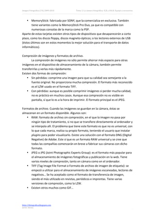 Imagen Fotográfica (7A) 2009‐2010          Tema 3. La cámara fotográfica: SLR y DSLR. Equipo y accesorios. 




    • MemoryStick: fabricada por SONY, que la comercializa en exclusiva. También 
        tiene variantes como la MemoryStick Pro Duo, ya que es compatible con 
        numerosas consolas de la marca como la PSP. 
Aparte de estas tarjetas existen otros tipos de dispositivos que desaparecerán a corto 
plazo, como los discos floppy, discos magneto‐ópticos; o los lectores externos de USB 
(éstos últimos son en estos momentos la mejor solución para el transporte de datos 
informáticos). 
 
Compresión de imágenes y formatos de archivo. 
        La compresión de imágenes no sólo permite ahorrar más espacio para otras 
imágenes en el dispositivo de almacenamiento de la cámara, también permite 
transferirlas y verlas más rápidamente. 
Existen dos formas de compresión: 
    • Sin pérdidas: comprime una imagen para que su calidad sea semejante a la 
        fuente original. No proporciona mucha compresión. El formato más reconocido 
        es el LZW usado en el formato TIFF. 
    • Con pérdidas: aunque es posible comprimir imágenes si perder mucha calidad, 
        no es práctico en muchos casos. Aunque esa compresión no es visible en 
        pantalla, sí que lo es a la hora de imprimir. El formato principal es el JPEG. 
 
Formatos de archivo. Cuando las imágenes se guardan en la cámara, éstas se 
almacenan en un formato disponible. Algunos son: 
    • RAW: formato de archivo sin compresión, en el que la imagen no pasa por 
        ningún tipo de tratamiento, si no que se transfiere directamente al ordenador y 
        se interpola allí. El problema que tiene este formato es que no es universal, con 
        lo que cada marca, realiza su propio formato, teniendo el usuario que instalar 
        plugins para poder visualizarlo. Existe una solución con el formato DNG (Digital 
        Negative) de Adobe. Este sí que es un formato RAW universal y se cree que 
        todas las compañías comenzarán en breve a fabricar sus cámaras con dicho 
        formato. 
    • JPEG o JPG (Joint Photographic Experts Group): es el formato más popular para 
        el almacenamiento de imágenes fotográficas y publicación en la web. Tiene 
        varios niveles de compresión, tanto en cámara como en el ordenador. 
    • TIFF (Tag Image File Format o Formato de archivo de imagen de etiqueta): se 
        empezó a utilizar para el almacenamiento de imágenes escaneadas, lectores de 
        negativos… Se ha aceptado como el formato de transferencia de imagen, 
        siendo el más utilizado en revistas, periódicos e imprentas. Tiene varias 
        versiones de compresión, como la LZW. 
    • Existen otros muchos como GIF… 
 
 

http://ifotografica.blogspot.com 
Javier Alcina 
                                                                                                         6 

 
 