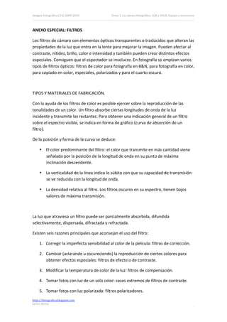 Imagen Fotográfica (7A) 2009‐2010             Tema 3. La cámara fotográfica: SLR y DSLR. Equipo y accesorios. 



ANEXO ESPECIAL: FILTROS 

Los filtros de cámara son elementos ópticos transparentes o traslúcidos que alteran las 
propiedades de la luz que entra en la lente para mejorar la imagen. Pueden afectar al 
contraste, nitidez, brillo, color e intensidad y también pueden crear distintos efectos 
especiales. Consiguen que el espectador se involucre. En fotografía se emplean varios 
tipos de filtros ópticos: filtros de color para fotografía en B&N, para fotografía en color, 
para copiado en color, especiales, polarizados y para el cuarto oscuro. 

 

TIPOS Y MATERIALES DE FABRICACIÓN. 

Con la ayuda de los filtros de color es posible ejercer sobre la reproducción de las 
tonalidades de un color. Un filtro absorbe ciertas longitudes de onda de la luz 
incidente y transmite las restantes. Para obtener una indicación general de un filtro 
sobre el espectro visible, se indica en forma de gráfico (curva de absorción de un 
filtro). 

De la posición y forma de la curva se deduce: 

     • El color predominante del filtro: el color que transmite en más cantidad viene 
       señalado por la posición de la longitud de onda en su punto de máxima 
       inclinación descendente. 

     • La verticalidad de la línea indica lo súbito con que su capacidad de transmisión 
       se ve reducida con la longitud de onda. 

     • La densidad relativa al filtro. Los filtros oscuros en su espectro, tienen bajos 
       valores de máxima transmisión. 

 

La luz que atraviesa un filtro puede ser parcialmente absorbida, difundida 
selectivamente, dispersada, difractada y refractada. 

Existen seis razones principales que aconsejan el uso del filtro: 

     1. Corregir la imperfecta sensibilidad al color de la película: filtros de corrección. 

     2. Cambiar (aclarando u oscureciendo) la reproducción de ciertos colores para 
        obtener efectos especiales: filtros de efecto o de contraste. 

     3. Modificar la temperatura de color de la luz: filtros de compensación. 

     4. Tomar fotos con luz de un solo color: casos extremos de filtros de contraste. 

     5. Tomar fotos con luz polarizada: filtros polarizadores. 
http://ifotografica.blogspot.com 
Javier Alcina 
                                                                                                            8 

 
 