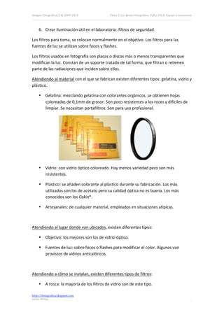 Imagen Fotográfica (7A) 2009‐2010            Tema 3. La cámara fotográfica: SLR y DSLR. Equipo y accesorios. 



     6. Crear iluminación útil en el laboratorio: filtros de seguridad. 

Los filtros para toma, se colocan normalmente en el objetivo. Los filtros para las 
fuentes de luz se utilizan sobre focos y flashes. 

Los filtros usados en fotografía son placas o discos más o menos transparentes que 
modifican la luz. Constan de un soporte tratado de tal forma, que filtran o retienen 
parte de las radiaciones que inciden sobre ellos. 

Atendiendo al material con el que se fabrican existen diferentes tipos: gelatina, vidrio y 
plástico. 

     • Gelatina: mezclando gelatina con colorantes orgánicos, se obtienen hojas 
       coloreadas de 0,1mm de grosor. Son poco resistentes a los roces y difíciles de 
       limpiar. Se necesitan portafiltros. Son para uso profesional. 




                                                                                        
     • Vidrio: con vidrio óptico coloreado. Hay menos variedad pero son más 
       resistentes. 

     • Plástico: se añaden colorante al plástico durante su fabricación. Los más 
       utilizados son los de acetato pero su calidad óptica no es buena. Los más 
       conocidos son los Cokin®. 

     • Artesanales: de cualquier material, empleados en situaciones atípicas. 

 

Atendiendo al lugar donde van ubicados, existen diferentes tipos: 

      Objetivo: los mejores son los de vidrio óptico. 

      Fuentes de luz: sobre focos o flashes para modificar el color. Algunos van 
       provistos de vidrios anticalóricos. 

 

Atendiendo a cómo se instalan, existen diferentes tipos de filtros: 

     • A rosca: la mayoría de los filtros de vidrio son de este tipo. 

http://ifotografica.blogspot.com 
Javier Alcina 
                                                                                                           9 

 
 