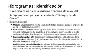 Hidrogramas: Identificación
• El régimen de un río es la variación estacional de su caudal.
• Se representa en gráficos denominados “Hidrogramas de
Caudal”
• Nos permite analizar:
• Modulo: Caudal absoluto medio anual. Cantidad de agua que pasa por un punto de
un rio por cada segundo. (m3/s)
• Coeficiente de caudal mensual (k): Resultado de dividir el caudal medio de cada
mes entre el caudal medio anual. En el gráfico el valor 1 corresponde al caudal
medio anual del río. Por debajo de 1 indica aguas bajas, por encima aguas altas.
• Caudal relativo: (Mr o R) Relación entre el caudal absoluto y la extensión de la
cuenca en km2. Inferior a 5 se considera escaso, entre 5 y 15 medio; superior a 15
elevado. Se expresa: l/seg/km2
• Coeficiente de irregularidad (CI): Resulta de dividir el caudal medio del año más
caudaloso entre el caudal medio del año menos caudaloso. Si el valor es ≤ 3 indica
regularidad; entre 3 y 7 cierta regularidad; ≥ 7 clara irregularidad.
 