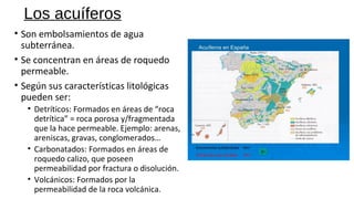 Los acuíferos
• Son embolsamientos de agua
subterránea.
• Se concentran en áreas de roquedo
permeable.
• Según sus características litológicas
pueden ser:
• Detríticos: Formados en áreas de “roca
detrítica” = roca porosa y/fragmentada
que la hace permeable. Ejemplo: arenas,
areniscas, gravas, conglomerados…
• Carbonatados: Formados en áreas de
roquedo calizo, que poseen
permeabilidad por fractura o disolución.
• Volcánicos: Formados por la
permeabilidad de la roca volcánica.
 