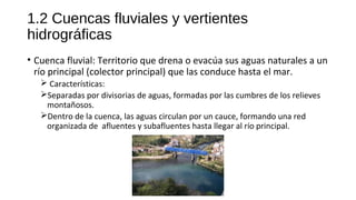 1.2 Cuencas fluviales y vertientes
hidrográficas
• Cuenca fluvial: Territorio que drena o evacúa sus aguas naturales a un
río principal (colector principal) que las conduce hasta el mar.
 Características:
Separadas por divisorias de aguas, formadas por las cumbres de los relieves
montañosos.
Dentro de la cuenca, las aguas circulan por un cauce, formando una red
organizada de afluentes y subafluentes hasta llegar al río principal.
 
