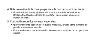 4. Determinación de la zona geográfica a la que pertenece la cliserie:
• Montaña alpina (Pirineos); Montaña atlántica (Cordillera Cantábrica);
Montaña Mediterránea (resto de montañas peninsulares y baleares);
Montaña Canaria.
5. Conclusión sobre los recursos vegetales:
• Aprovechamiento económico: Industria maderera, prados como alimento de
ganado, turismo de montaña…
• Alteración humana: Para aprovechar los recursos o acciones de recuperación
vegetal.
 