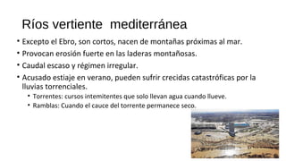 Ríos vertiente mediterránea
• Excepto el Ebro, son cortos, nacen de montañas próximas al mar.
• Provocan erosión fuerte en las laderas montañosas.
• Caudal escaso y régimen irregular.
• Acusado estiaje en verano, pueden sufrir crecidas catastróficas por la
lluvias torrenciales.
• Torrentes: cursos intemitentes que solo llevan agua cuando llueve.
• Ramblas: Cuando el cauce del torrente permanece seco.
 
