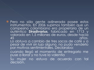 Pero no sólo gente adinerada posee estos instrumentos. En 2006 supimos también que un campesino colombiano era propietario de un auténtico  Stradivarius , fabricado en 1713 y valorado en 1,5 millones de euros, desde hacía 45 años. Lo obtuvo a cambio de tres sacos de café y a pesar de vivir sin lujo alguno, no pudo venderlo por motivos sentimentales. Declaraba:  cuando llegó el momento de entregarlo me puse a llorar y no tuve la valentía Su mujer no estuvo de acuerdo con tal decisión.  