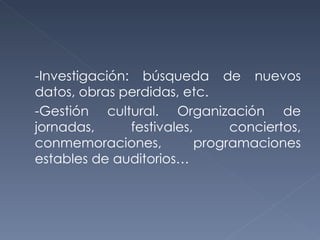 -Investigación: búsqueda de nuevos datos, obras perdidas, etc. -Gestión cultural. Organización de jornadas, festivales, conciertos, conmemoraciones, programaciones estables de auditorios… 