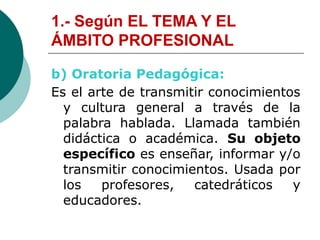 1.- Según EL TEMA Y EL
ÁMBITO PROFESIONAL
b) Oratoria Pedagógica:
Es el arte de transmitir conocimientos
y cultura general a través de la
palabra hablada. Llamada también
didáctica o académica. Su objeto
específico es enseñar, informar y/o
transmitir conocimientos. Usada por
los profesores, catedráticos y
educadores.
 
