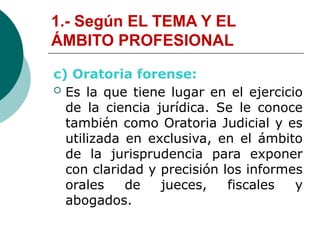 1.- Según EL TEMA Y EL
ÁMBITO PROFESIONAL
c) Oratoria forense:
 Es la que tiene lugar en el ejercicio
de la ciencia jurídica. Se le conoce
también como Oratoria Judicial y es
utilizada en exclusiva, en el ámbito
de la jurisprudencia para exponer
con claridad y precisión los informes
orales de jueces, fiscales y
abogados.
 