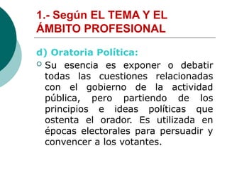1.- Según EL TEMA Y EL
ÁMBITO PROFESIONAL
d) Oratoria Política:
 Su esencia es exponer o debatir
todas las cuestiones relacionadas
con el gobierno de la actividad
pública, pero partiendo de los
principios e ideas políticas que
ostenta el orador. Es utilizada en
épocas electorales para persuadir y
convencer a los votantes.
 