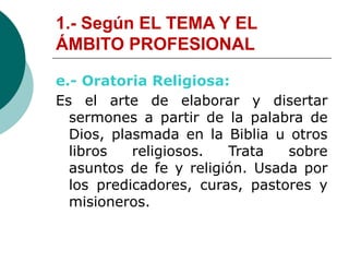 1.- Según EL TEMA Y EL
ÁMBITO PROFESIONAL
e.- Oratoria Religiosa:
Es el arte de elaborar y disertar
sermones a partir de la palabra de
Dios, plasmada en la Biblia u otros
libros religiosos. Trata sobre
asuntos de fe y religión. Usada por
los predicadores, curas, pastores y
misioneros.
 