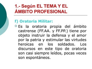 1.- Según EL TEMA Y EL
ÁMBITO PROFESIONAL
f) Oratoria Militar:
 Es la oratoria propia del ámbito
castrense (FF.AA. y FF.PP.) tiene por
objeto instruir la defensa y el amor
por la patria y estimular las virtudes
heroicas en los soldados. Los
discursos en este tipo de oratoria
son casi siempre leídos, pocas veces
son espontáneos.
 