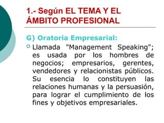 1.- Según EL TEMA Y EL
ÁMBITO PROFESIONAL
G) Oratoria Empresarial:
 Llamada "Management Speaking";
es usada por los hombres de
negocios; empresarios, gerentes,
vendedores y relacionistas públicos.
Su esencia lo constituyen las
relaciones humanas y la persuasión,
para lograr el cumplimiento de los
fines y objetivos empresariales.
 