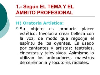 1.- Según EL TEMA Y EL
ÁMBITO PROFESIONAL
H) Oratoria Artística:
 Su objeto es producir placer
estético. Involucra crear belleza con
la voz, de modo que regocije el
espíritu de los oyentes. Es usado
por cantantes y artistas: teatrales,
cineastas y televisivos. Asimismo lo
utilizan los animadores, maestros
de ceremonia y locutores radiales.
 