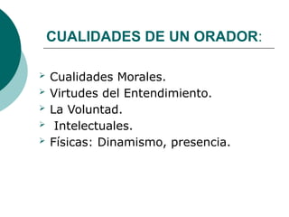CUALIDADES DE UN ORADOR:
 Cualidades Morales.
 Virtudes del Entendimiento.
 La Voluntad.
 Intelectuales.
 Físicas: Dinamismo, presencia.
 