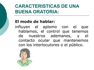 CARACTERISTICAS DE UNA
BUENA ORATORIA:
El modo de hablar:
influyen el aplomo con el que
hablamos, el control que tenemos
de nuestros ademanes, y el
contacto ocular que mantenemos
con los interlocutores o el público.
 