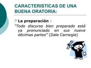 CARACTERISTICAS DE UNA
BUENA ORATORIA:
 La preparación :
“Todo discurso bien preparado está
ya pronunciado en sus nueve
décimas partes” (Dale Carnegie)
 