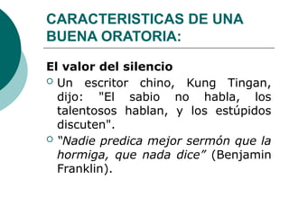 CARACTERISTICAS DE UNA
BUENA ORATORIA:
El valor del silencio
 Un escritor chino, Kung Tingan,
dijo: "El sabio no habla, los
talentosos hablan, y los estúpidos
discuten".
 “Nadie predica mejor sermón que la
hormiga, que nada dice” (Benjamin
Franklin).
 