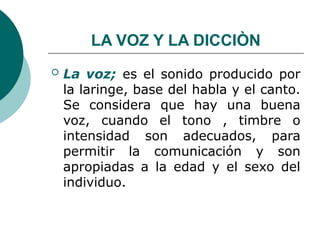 LA VOZ Y LA DICCIÒN
 La voz; es el sonido producido por
la laringe, base del habla y el canto.
Se considera que hay una buena
voz, cuando el tono , timbre o
intensidad son adecuados, para
permitir la comunicación y son
apropiadas a la edad y el sexo del
individuo.
 
