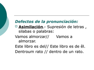 Defectos de la pronunciación:
o Asimilación.- Supresión de letras ,
silabas o palabras:
Vamos almorzar// Vamos a
almorzar.
Este libro es del// Este libro es de êl.
Dentroum rato // dentro de un rato.
 