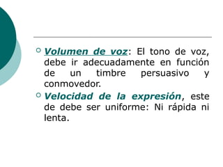  Volumen de voz: El tono de voz,
debe ir adecuadamente en función
de un timbre persuasivo y
conmovedor.
 Velocidad de la expresión, este
de debe ser uniforme: Ni rápida ni
lenta.
 