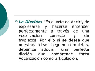  La Dicción: “Es el arte de decir”, de
expresarse y hacerse entender
perfectamente a través de una
vocalizaciòn correcta y sin
tropiezos. Por ello si se desea que
nuestras ideas lleguen completas,
debemos adquirir una perfecta
dicción que comprende tanto
Vocalizaciòn como articulación.
 