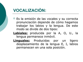 VOCALIZACIÒN:
 Es la emisión de las vocales y su correcta
pronunciación depende de cómo hagamos
trabajar los labios y la lengua. De este
modo se divide de dos tipos:
Labiales: producida por la A, O, U., la
lengua permanece inmóvil.
Linguales: Producidas por un ligero
desplazamiento de la lengua E, I, labios
permanecen en una sola posición.
 