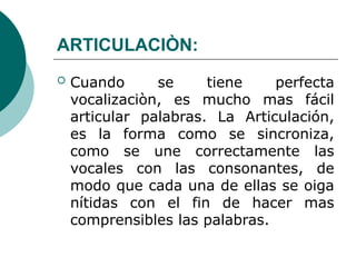 ARTICULACIÒN:
 Cuando se tiene perfecta
vocalizaciòn, es mucho mas fácil
articular palabras. La Articulación,
es la forma como se sincroniza,
como se une correctamente las
vocales con las consonantes, de
modo que cada una de ellas se oiga
nítidas con el fin de hacer mas
comprensibles las palabras.
 
