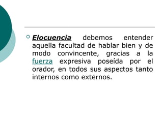  Elocuencia debemos entender
aquella facultad de hablar bien y de
modo convincente, gracias a la
fuerza expresiva poseída por el
orador, en todos sus aspectos tanto
internos como externos.
 