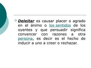 Deleitar es causar placer o agrado
en el ánimo o los sentidos de los
oyentes y que persuadir significa
convencer con razones a otra
persona, es decir es el hecho de
inducir a uno a creer o rechazar.
 