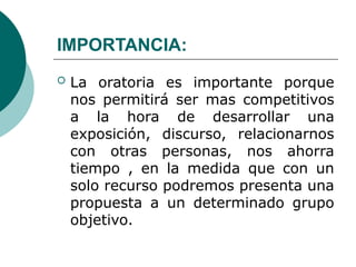 IMPORTANCIA:
 La oratoria es importante porque
nos permitirá ser mas competitivos
a la hora de desarrollar una
exposición, discurso, relacionarnos
con otras personas, nos ahorra
tiempo , en la medida que con un
solo recurso podremos presenta una
propuesta a un determinado grupo
objetivo.
 
