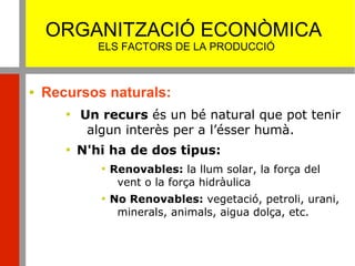 ORGANITZACIÓ ECONÒMICA
ELS FACTORS DE LA PRODUCCIÓ
 Recursos naturals:

Un recurs és un bé natural que pot tenir
algun interès per a l’ésser humà.

N'hi ha de dos tipus:

Renovables: la llum solar, la força del
vent o la força hidràulica

No Renovables: vegetació, petroli, urani,
minerals, animals, aigua dolça, etc.
 