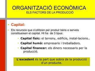 ORGANITZACIÓ ECONÒMICA
ELS FACTORS DE LA PRODUCCIÓ
 Capital:
 Els recursos que s'utilitzen per produir béns o serveis
constitueixen el capital. HI ha de 3 tipus:

Capital físic: el terreny, edificis, instal·lacions..

Capital humà: empresaris i treballadors.

Capital financer: els diners necessaris per la
producció.
L'excedent és la part que sobra de la producció
d'un producte.
 