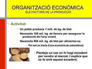 ORGANITZACIÓ ECONÒMICA
ELS FACTORS DE LA PRODUCCIÓ
 Activitat:
 Un poble produeix 1 mill. de kg. de blat
 Necessita 100 mil. kg. de llavors per assegurar la
producció de l'any vinent
 Necessita 900 mil. kg. de blat per alimentar-se
 Per tant es tracta d'una economia de subsistència
 Planteja un cas on hi hagi excedent
per vendre al mercat. I explica que
es fa amb aquest excedent.
 