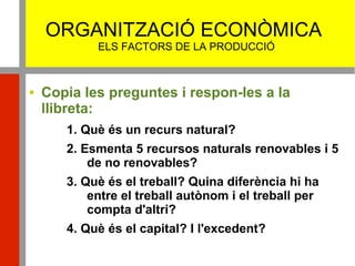 ORGANITZACIÓ ECONÒMICA
ELS FACTORS DE LA PRODUCCIÓ
 Copia les preguntes i respon-les a la
llibreta:
1. Què és un recurs natural?
2. Esmenta 5 recursos naturals renovables i 5
de no renovables?
3. Què és el treball? Quina diferència hi ha
entre el treball autònom i el treball per
compta d'altri?
4. Què és el capital? I l'excedent?
 