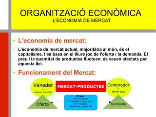 ORGANITZACIÓ ECONÒMICA
L'ECONOMIA DE MERCAT
 L'economia de mercat:
 L'economia de mercat actual, majoritària al món, és el
capitalisme. I es basa en el lliure joc de l'oferta i la demanda. El
preu i la quantitat de productes fluctuen, és veuen afectats per
aquesta llei.
 Funcionament del Mercat:
MERCAT-PRODUCTESVenedor
=
màxim benefici
Comprador
=
Minim cost
Oferta Demanda
Preu:
Si hi ha molts
Productes = preu baix
Si hi ha pocs
Productes = preu alt
 