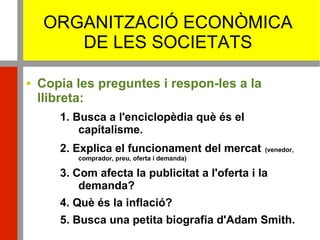 ORGANITZACIÓ ECONÒMICA
DE LES SOCIETATS
 Copia les preguntes i respon-les a la
llibreta:
1. Busca a l'enciclopèdia què és el
capitalisme.
2. Explica el funcionament del mercat (venedor,
comprador, preu, oferta i demanda)
3. Com afecta la publicitat a l'oferta i la
demanda?
4. Què és la inflació?
5. Busca una petita biografia d'Adam Smith.
 