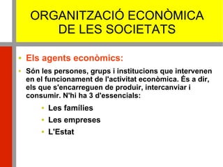 ORGANITZACIÓ ECONÒMICA
DE LES SOCIETATS
 Els agents econòmics:
 Són les persones, grups i institucions que intervenen
en el funcionament de l'activitat econòmica. És a dir,
els que s'encarreguen de produir, intercanviar i
consumir. N'hi ha 3 d'essencials:
 Les famílies
 Les empreses
 L'Estat
 