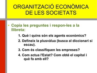 ORGANITZACIÓ ECONÒMICA
DE LES SOCIETATS
 Copia les preguntes i respon-les a la
llibreta:
1. Què i quins són els agents econòmics?
2. Defineix la plusvàlua (busca al diccionari si
escau).
3. Com és classifiquen les empreses?
4. Com actua l'Estat? Com obté el capital i
què fa amb ell?
 