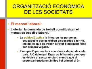 ORGANITZACIÓ ECONÒMICA
DE LES SOCIETATS
 El mercat laboral:
 L'oferta i la demanda de treball constitueixen el
mercat de treball o laboral.
 La població activa la integren les persones
ocupades o que es troben disposades a fer-ho.
Inclou les que es troben a l'atur o busquen feina
per primera vegada.
 L'ocupació per sectors econòmics depèn de cada
país. A Catalunya i Espanya hi ha més gent que
es dedica al sector terciari, mentre que el
secundari queda en 2n lloc i el primari el 3r.
 