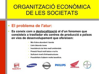 ORGANITZACIÓ ECONÒMICA
DE LES SOCIETATS
 El problema de l'atur:
 Es coneix com a deslocalització al d’un fenomen que
consisteix a traslladar els centres de producció a països
en vies de desenvolupament que ofereixen:
 Mà d’obra abundant i barata
 Lleis laborals toves
 Inexistència de lleis medi ambientals
 Pressió fiscal molt baixa o nul·la
 Suficient nivell d'infraestructures
 Possibilitat d’obtenir molts beneficis.
 