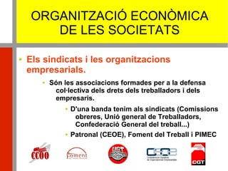 ORGANITZACIÓ ECONÒMICA
DE LES SOCIETATS
 Els sindicats i les organitzacions
empresarials.
 Són les associacions formades per a la defensa
col·lectiva dels drets dels treballadors i dels
empresaris.
 D'una banda tenim als sindicats (Comissions
obreres, Unió general de Treballadors,
Confederació General del treball...)
 Patronal (CEOE), Foment del Treball i PIMEC
 