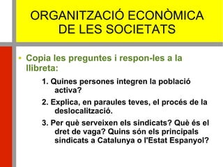 ORGANITZACIÓ ECONÒMICA
DE LES SOCIETATS
 Copia les preguntes i respon-les a la
llibreta:
1. Quines persones integren la població
activa?
2. Explica, en paraules teves, el procés de la
deslocalització.
3. Per què serveixen els sindicats? Què és el
dret de vaga? Quins són els principals
sindicats a Catalunya o l'Estat Espanyol?
 